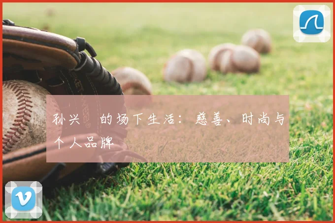 孙兴慜的场下生活:慈善、时尚与个人品牌