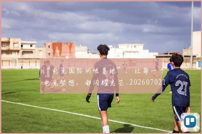 “电竞国际训练基地”:让每一个电竞梦想,都闪耀光芒_20260702172847