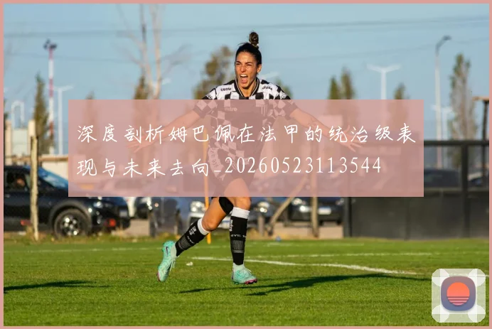 深度剖析姆巴佩在法甲的统治级表现与未来去向_20260523113544