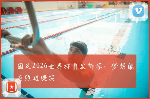 国足2026世界杯首发阵容,梦想能否照进现实