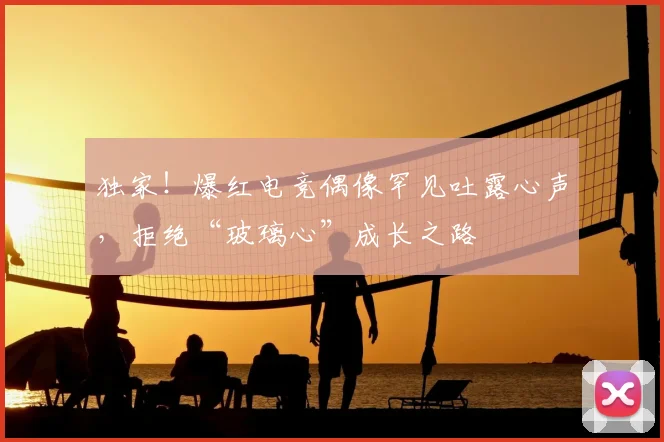 独家!爆红电竞偶像罕见吐露心声,拒绝“玻璃心”成长之路