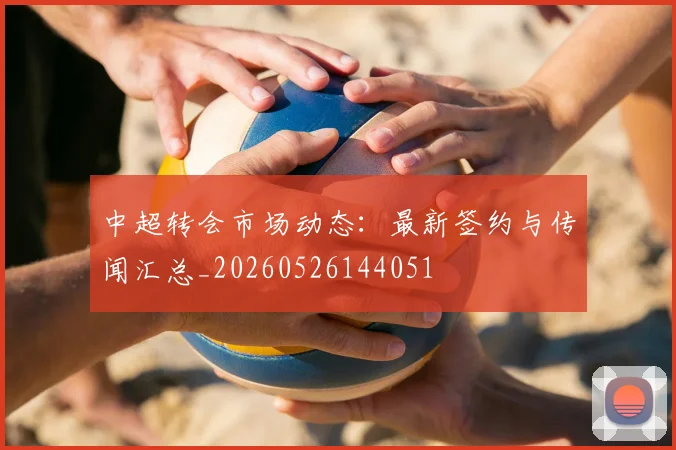 中超转会市场动态：最新签约与传闻汇总_20260526144051