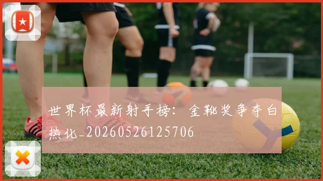 世界杯最新射手榜：金靴奖争夺白热化_20260526125706