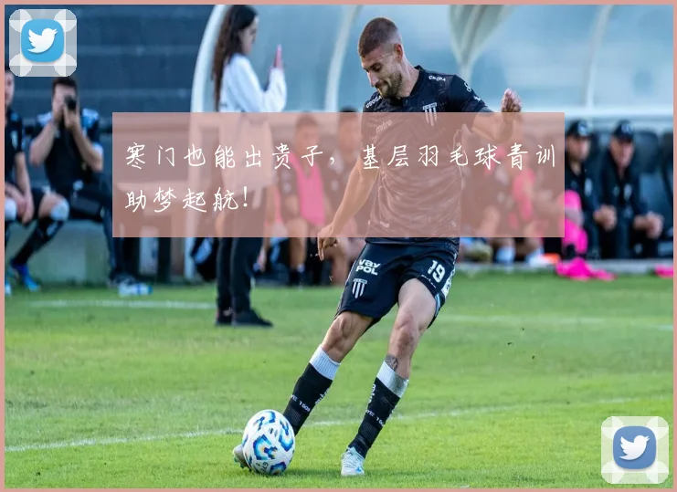 寒门也能出贵子，基层羽毛球青训助梦起航！