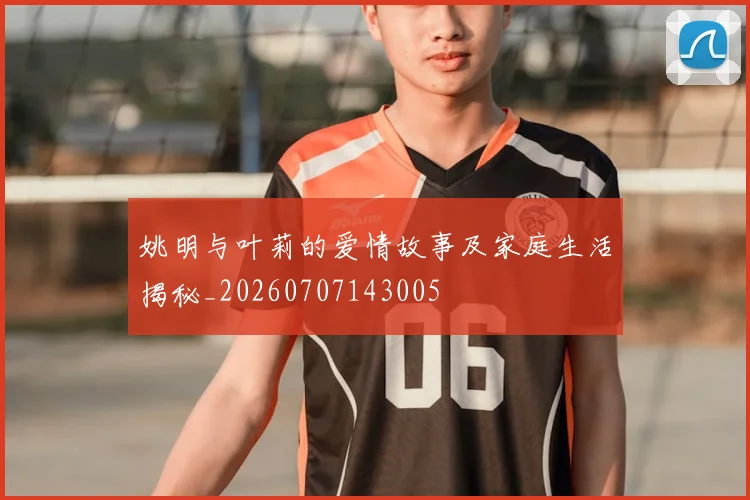姚明与叶莉的爱情故事及家庭生活揭秘_20260707143005