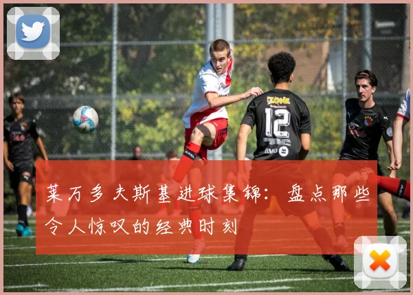 莱万多夫斯基进球集锦:盘点那些令人惊叹的经典时刻
