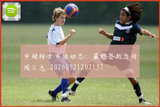 中超转会市场动态:最新签约与传闻汇总_20260521202157