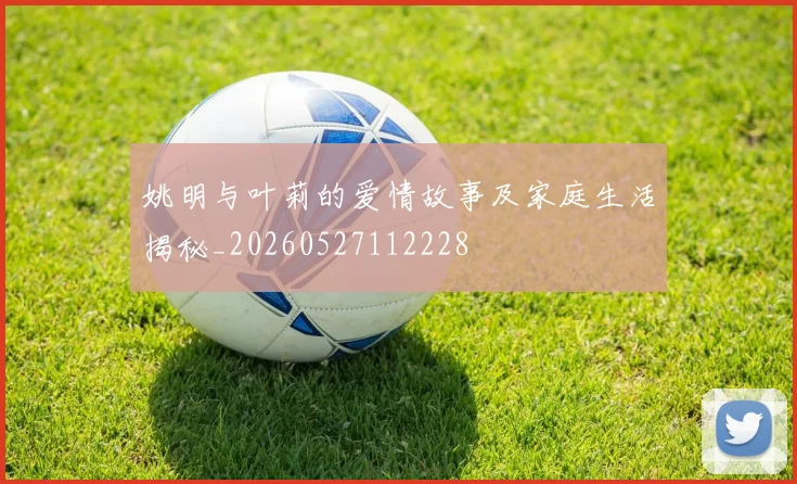 姚明与叶莉的爱情故事及家庭生活揭秘_20260527112228
