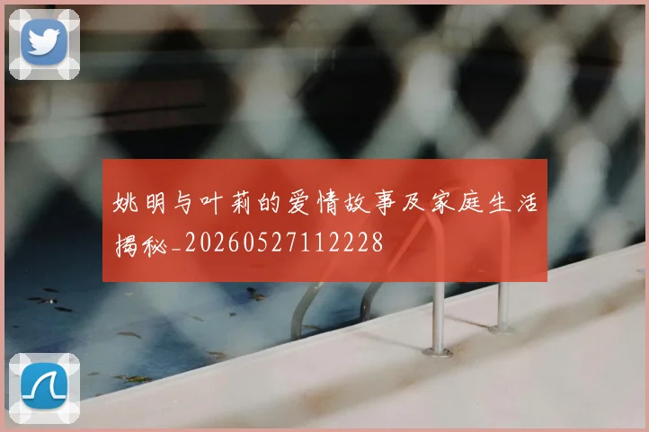 姚明与叶莉的爱情故事及家庭生活揭秘_20260527112228