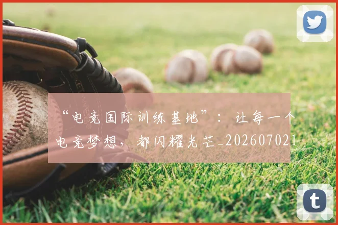 “电竞国际训练基地”:让每一个电竞梦想,都闪耀光芒_20260702172847