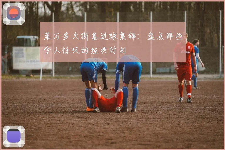 莱万多夫斯基进球集锦:盘点那些令人惊叹的经典时刻