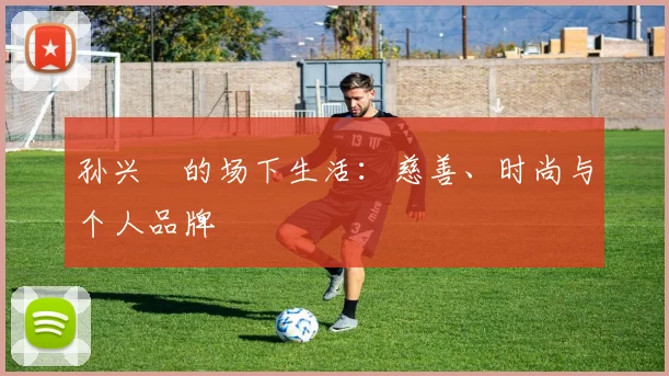 孙兴慜的场下生活：慈善、时尚与个人品牌