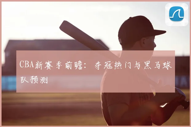 CBA新赛季前瞻：夺冠热门与黑马球队预测